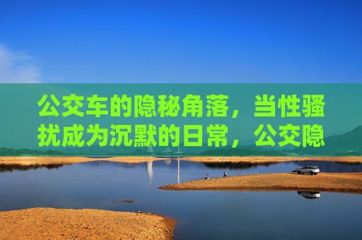 公交车的隐秘角落,当性骚扰成为沉默的日常,公交隐秘角落,性骚扰成沉默日常 公交车的隐秘角落,当性骚扰成为沉默的日常,公交隐秘角落,性骚扰成沉默日常