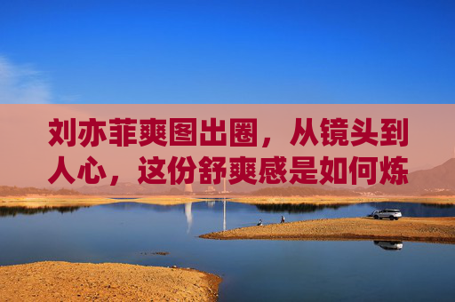 刘亦菲爽图出圈,从镜头到人心,这份舒爽感是如何炼成的? 刘亦菲爽图出圈,从镜头到人心,这份舒爽感是如何炼成的?