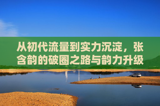 从初代流量到实力沉淀,张含韵的破圈之路与韵力升级,张含韵,流量破圈到实力沉淀的韵力升级 从初代流量到实力沉淀,张含韵的破圈之路与韵力升级,张含韵,流量破圈到实力沉淀的韵力升级