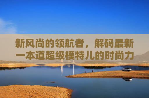 新风尚的领航者,解码最新一本道超级模特儿的时尚力量,新风尚领航者,一本道超级模特儿的时尚力量 新风尚的领航者,解码最新一本道超级模特儿的时尚力量,新风尚领航者,一本道超级模特儿的时尚力量