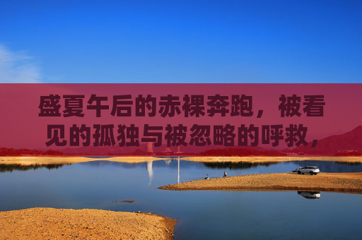 盛夏午后的赤裸奔跑,被看见的孤独与被忽略的呼救,盛夏午后赤裸奔跑,被看见的孤独与被忽略的呼救 盛夏午后的赤裸奔跑,被看见的孤独与被忽略的呼救,盛夏午后赤裸奔跑,被看见的孤独与被忽略的呼救