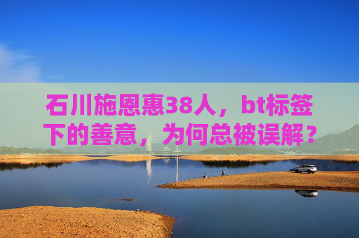 石川施恩惠38人,bt标签下的善意,为何总被误解?石川施恩惠38人,善意为何总陷bt标签误解? 石川施恩惠38人,bt标签下的善意,为何总被误解?石川施恩惠38人,善意为何总陷bt标签误解?
