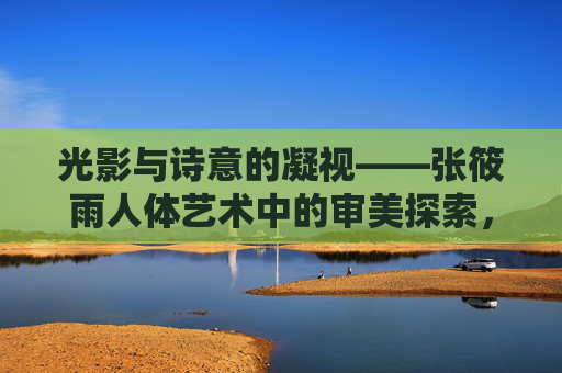 光影与诗意的凝视——张筱雨人体艺术中的审美探索,光影·诗意·凝视,张筱雨人体艺术的审美维度 光影与诗意的凝视——张筱雨人体艺术中的审美探索,光影·诗意·凝视,张筱雨人体艺术的审美维度