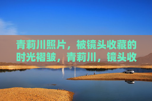 青莉川照片，被镜头收藏的时光褶皱，青莉川，镜头收藏的时光褶皱