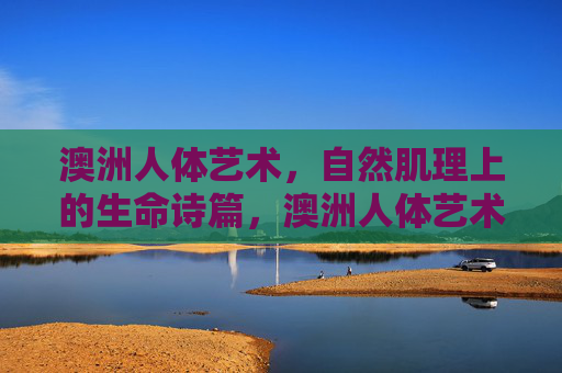 澳洲人体艺术,自然肌理上的生命诗篇,澳洲人体艺术,自然肌理的生命诗篇 澳洲人体艺术,自然肌理上的生命诗篇,澳洲人体艺术,自然肌理的生命诗篇