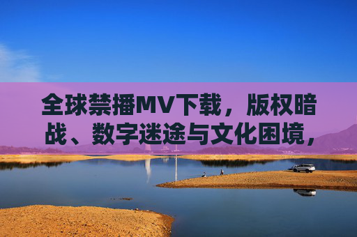 全球禁播MV下载，版权暗战、数字迷途与文化困境，全球禁播MV下载，版权暗战下的数字迷途与文化困境