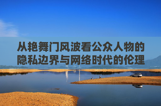 从艳舞门风波看公众人物的隐私边界与网络时代的伦理反思,艳舞门风波,公众人物隐私边界与网络时代伦理反思 从艳舞门风波看公众人物的隐私边界与网络时代的伦理反思,艳舞门风波,公众人物隐私边界与网络时代伦理反思
