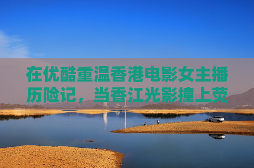 在优酷重温香港电影女主播历险记,当香江光影撞上荧屏冒险,香江光影撞荧屏冒险,优酷重温女主播香港电影历险记 在优酷重温香港电影女主播历险记,当香江光影撞上荧屏冒险,香江光影撞荧屏冒险,优酷重温女主播香港电影历险记