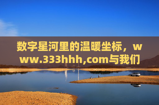 数字星河里的温暖坐标，www.333hhh,com与我们的线上故事，数字星河里的温暖坐标，www.333hhh.com与我们的线上故事