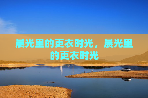 晨光里的更衣时光,晨光里的更衣时光 晨光里的更衣时光,晨光里的更衣时光