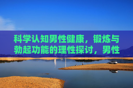 科学认知男性健康，锻炼与勃起功能的理性探讨，男性健康，锻炼与勃起功能的科学理性探讨