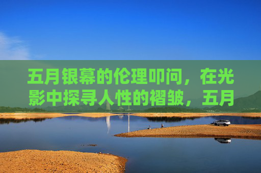 五月银幕的伦理叩问,在光影中探寻人性的褶皱,五月银幕光影,伦理叩问与人性褶皱 五月银幕的伦理叩问,在光影中探寻人性的褶皱,五月银幕光影,伦理叩问与人性褶皱
