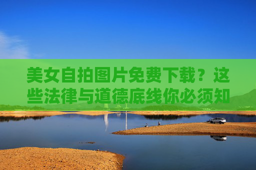美女自拍图片免费下载?这些法律与道德底线你必须知道 美女自拍图片免费下载?这些法律与道德底线你必须知道