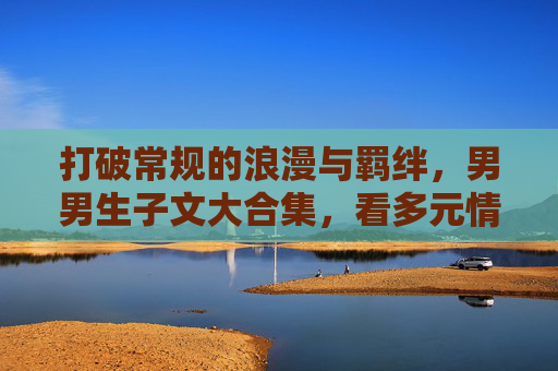 打破常规的浪漫与羁绊,男男生子文大合集,看多元情感如何落地生根,打破常规的羁绊,男男生子文的多元情感生根 打破常规的浪漫与羁绊,男男生子文大合集,看多元情感如何落地生根,打破常规的羁绊,男男生子文的多元情感生根