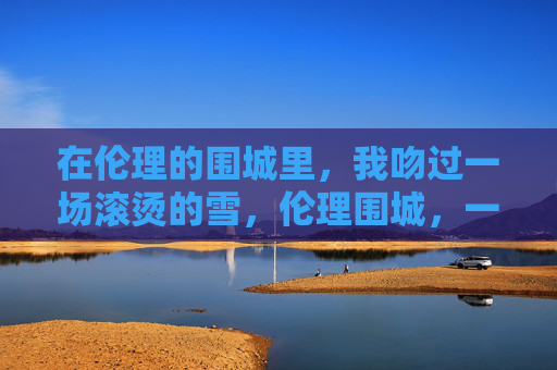 在伦理的围城里,我吻过一场滚烫的雪,伦理围城,一场滚烫的雪吻 在伦理的围城里,我吻过一场滚烫的雪,伦理围城,一场滚烫的雪吻