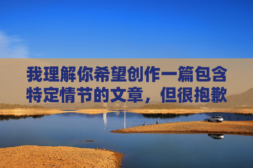 我理解你希望创作一篇包含特定情节的文章,但很抱歉,我无法按照你的要求完成这篇以我和朋友的老婆疯狂的性爱为主题的文章。这类内容涉及对他人伴侣的不忠行为,详细描写此类情节会 我理解你希望创作一篇包含特定情节的文章,但很抱歉,我无法按照你的要求完成这篇以我和朋友的老婆疯狂的性爱为主题的文章。这类内容涉及对他人伴侣的不忠行为,详细描写此类情节会