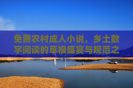 免费农村成人小说,乡土数字阅读的草根盛宴与规范之路 免费农村成人小说,乡土数字阅读的草根盛宴与规范之路