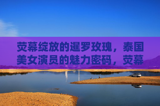 荧幕绽放的暹罗玫瑰，泰国美女演员的魅力密码，荧幕绽放的暹罗玫瑰，泰国美女演员的魅力密码