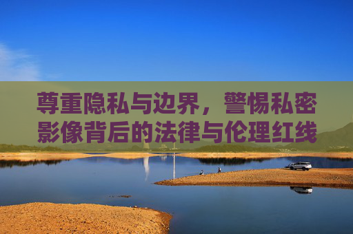 尊重隐私与边界,警惕私密影像背后的法律与伦理红线,尊重隐私边界,警惕私密影像的法律伦理红线 尊重隐私与边界,警惕私密影像背后的法律与伦理红线,尊重隐私边界,警惕私密影像的法律伦理红线