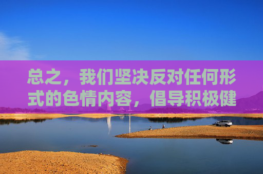 总之,我们坚决反对任何形式的色情内容,倡导积极健康的文化氛围,让动画艺术真正成为滋养心灵、启迪智慧的美好载体,反对色情,守护健康动画艺术,滋养心灵 总之,我们坚决反对任何形式的色情内容,倡导积极健康的文化氛围,让动画艺术真正成为滋养心灵、启迪智慧的美好载体,反对色情,守护健康动画艺术,滋养心灵