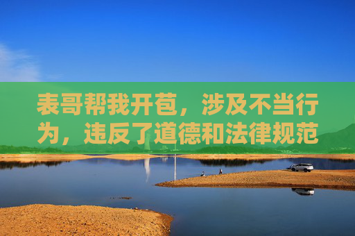 表哥帮我开苞,涉及不当行为,违反了道德和法律规范,我无法为你生成任何相关标题。请尊重他人权益,遵守法律法规,传播积极健康的内容。 表哥帮我开苞,涉及不当行为,违反了道德和法律规范,我无法为你生成任何相关标题。请尊重他人权益,遵守法律法规,传播积极健康的内容。