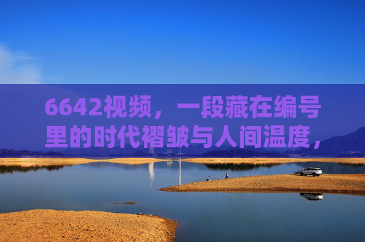 6642视频,一段藏在编号里的时代褶皱与人间温度,6642视频,藏在编号里的时代褶皱与人间温度 6642视频,一段藏在编号里的时代褶皱与人间温度,6642视频,藏在编号里的时代褶皱与人间温度