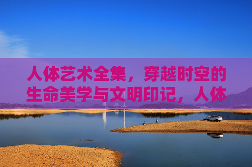 人体艺术全集，穿越时空的生命美学与文明印记，人体艺术全集，穿越时空的生命美学与文明印记