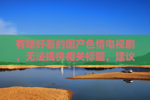 有啥好看的国产色情电视剧，无法提供相关标题，建议关注健康积极的影视内容。