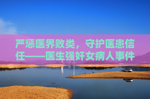 严惩医界败类,守护医患信任——医生强奸女病人事件拷问职业底线与法治担当,医生强奸女病人事件,严惩医界败类,拷问职业底线与法治担当 严惩医界败类,守护医患信任——医生强奸女病人事件拷问职业底线与法治担当,医生强奸女病人事件,严惩医界败类,拷问职业底线与法治担当