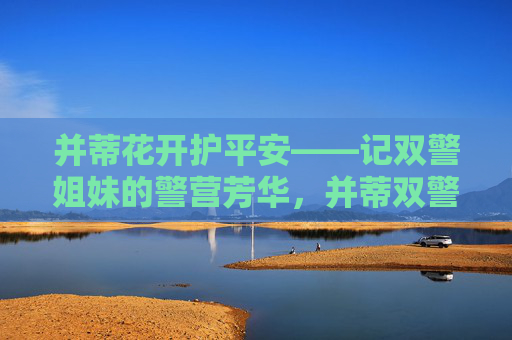 并蒂花开护平安——记双警姐妹的警营芳华,并蒂双警护平安 警营芳华绽芳华 并蒂花开护平安——记双警姐妹的警营芳华,并蒂双警护平安 警营芳华绽芳华
