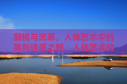 凝视与沉思,人体艺术中的美与诱惑之辨,人体艺术的凝视沉思,美与诱惑之辨 凝视与沉思,人体艺术中的美与诱惑之辨,人体艺术的凝视沉思,美与诱惑之辨