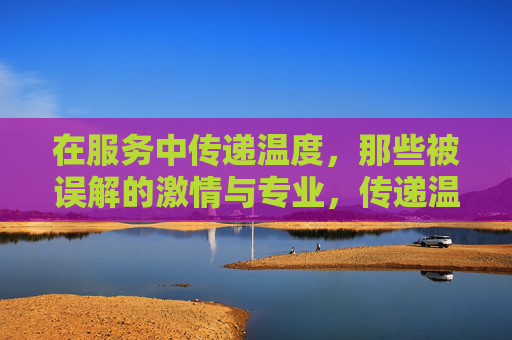 在服务中传递温度,那些被误解的激情与专业,传递温度的服务,被误解的激情与专业 在服务中传递温度,那些被误解的激情与专业,传递温度的服务,被误解的激情与专业