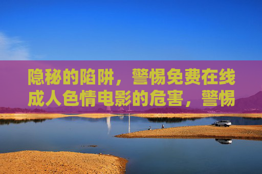 隐秘的陷阱,警惕免费在线成人色情电影的危害,警惕免费在线成人色情电影的隐秘陷阱 隐秘的陷阱,警惕免费在线成人色情电影的危害,警惕免费在线成人色情电影的隐秘陷阱