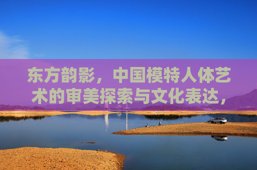 东方韵影,中国模特人体艺术的审美探索与文化表达,东方韵影,中国模特人体艺术的审美与文化表达 东方韵影,中国模特人体艺术的审美探索与文化表达,东方韵影,中国模特人体艺术的审美与文化表达