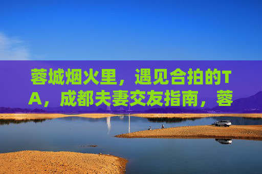 蓉城烟火里,遇见合拍的TA,成都夫妻交友指南,蓉城烟火里,遇见合拍的TA,成都夫妻交友指南 蓉城烟火里,遇见合拍的TA,成都夫妻交友指南,蓉城烟火里,遇见合拍的TA,成都夫妻交友指南
