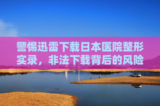 警惕迅雷下载日本医院整形实录,非法下载背后的风险与理性整形指南,警惕迅雷下载日本医院整形实录,非法风险与理性整形指南 警惕迅雷下载日本医院整形实录,非法下载背后的风险与理性整形指南,警惕迅雷下载日本医院整形实录,非法风险与理性整形指南