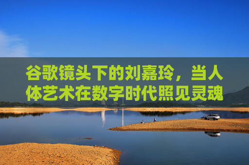 谷歌镜头下的刘嘉玲，当人体艺术在数字时代照见灵魂，谷歌镜头，数字时代人体艺术的灵魂显影