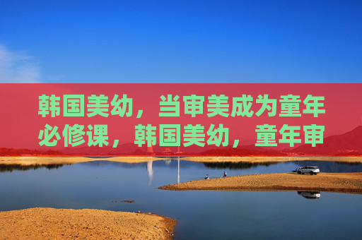 韩国美幼,当审美成为童年必修课,韩国美幼,童年审美必修课 韩国美幼,当审美成为童年必修课,韩国美幼,童年审美必修课
