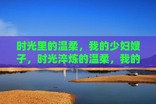 时光里的温柔,我的少妇嫂子,时光淬炼的温柔,我的少妇嫂子 时光里的温柔,我的少妇嫂子,时光淬炼的温柔,我的少妇嫂子