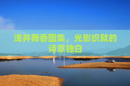 浅井舞香图集,光影织就的诗意独白 浅井舞香图集,光影织就的诗意独白
