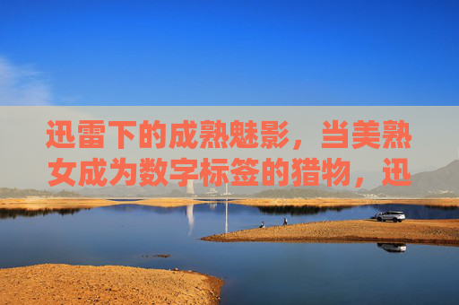 迅雷下的成熟魅影,当美熟女成为数字标签的猎物,迅雷魅影,美熟女与数字标签的猎场 迅雷下的成熟魅影,当美熟女成为数字标签的猎物,迅雷魅影,美熟女与数字标签的猎场