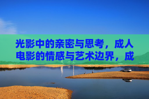 光影中的亲密与思考，成人电影的情感与艺术边界，成人电影的情感艺术边界，光影中的亲密思辨
