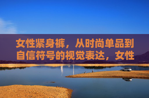 女性紧身裤,从时尚单品到自信符号的视觉表达,女性紧身裤,从时尚到自信的视觉符号 女性紧身裤,从时尚单品到自信符号的视觉表达,女性紧身裤,从时尚到自信的视觉符号