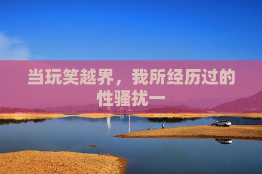 当玩笑越界,我所经历过的性骚扰一 当玩笑越界,我所经历过的性骚扰一
