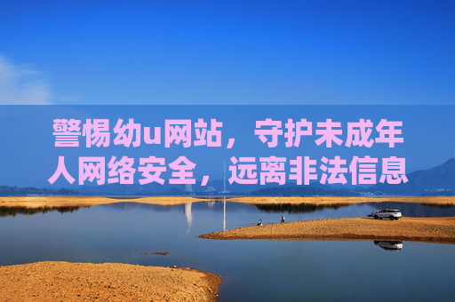 警惕幼u网站,守护未成年人网络安全,远离非法信息陷阱,警惕幼u网站非法陷阱,守护未成年人网络安全 警惕幼u网站,守护未成年人网络安全,远离非法信息陷阱,警惕幼u网站非法陷阱,守护未成年人网络安全
