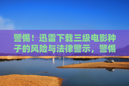 警惕!迅雷下载三级电影种子的风险与法律警示,警惕!迅雷下载三级电影种子的风险与法律警示 警惕!迅雷下载三级电影种子的风险与法律警示,警惕!迅雷下载三级电影种子的风险与法律警示