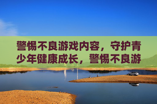 警惕不良游戏内容,守护青少年健康成长,警惕不良游戏,守护青少年健康成长 警惕不良游戏内容,守护青少年健康成长,警惕不良游戏,守护青少年健康成长