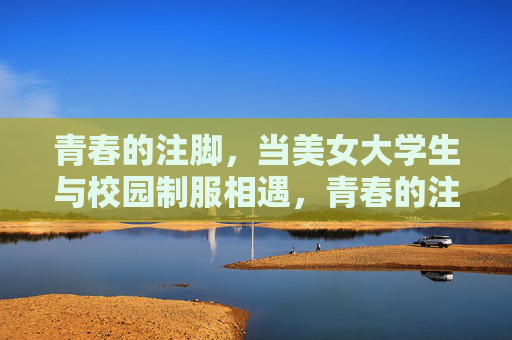 青春的注脚,当美女大学生与校园制服相遇,青春的注脚,美女大学生的校园制服邂逅 青春的注脚,当美女大学生与校园制服相遇,青春的注脚,美女大学生的校园制服邂逅