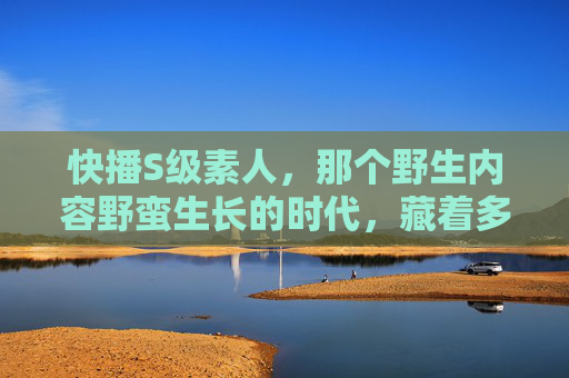 快播S级素人,那个野生内容野蛮生长的时代,藏着多少普通人的高光时刻?野蛮生长时代,快播S级素人与普通人的高光时刻 快播S级素人,那个野生内容野蛮生长的时代,藏着多少普通人的高光时刻?野蛮生长时代,快播S级素人与普通人的高光时刻