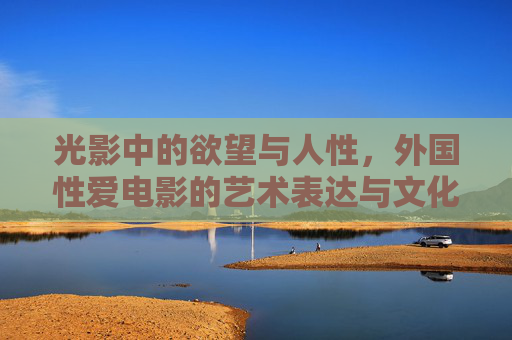 光影中的欲望与人性,外国性爱电影的艺术表达与文化审视,光影中的欲望与人性,外国性爱电影的艺术表达与文化审视 光影中的欲望与人性,外国性爱电影的艺术表达与文化审视,光影中的欲望与人性,外国性爱电影的艺术表达与文化审视